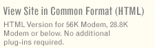 View Site in Common Format (HTML) - HTML Version for 56K Modem, 28.8K Modem or below. No additional plug-ins required.
