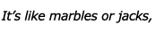 It's like marbles or jacks,