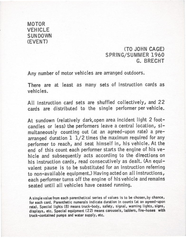 Motor Vehicle Sundown (Event): (TO JOHN CAGE) SPRING/SUMMER 1960 G. BRECHT Any number of motor vehicles are arranged outdoors. There are at least as many sets, of instruction cards as vehicles. All instruction card sets are shuffled collectively, and 22 cards are distributed to the single performer per vehicle. At sundown (relatively dark, open area incident Iight 2 footcandles or less) the performers leave a central location, simultaneously counting out (at an agreed-upon rate) a prearranged duration 1 1/2 times the maximum required for any performer to reach, and seat himself in, his vehicle. At the end of this count each performer starts the engine of his vehicle and subsequently acts according to the directions on his instruction cards, read consecutively as dealt. (An equivalent pause is to be substituted for an instruction referring to non-available equipment.) Having acted on all instructions, each performer turns off the engine of his vehicle and remains seated untiI alI vehicles have ceased running. A single value from each parenthetical series of values is to be chosen, by chance, for each card. Parenthetic numerals indicate duration in counts (at an agreed-upon rate). Special lights (8) means truck-body, safety, signal, warning lights, signs, displays, etc. Special equipment (22) means carousels, ladders, fire-hoses with truck-contained pumps and water supply, etc. INSTRUCTION CARDS (44 per set): 1. Head lights (high beam, low beam) on (1–5), off. 2. Parking lights on (1–11), off. 3. Foot-brake lights on (1–3), off. 4. (Right, left) directional signals on (1–7), off. 5. Inside light on (1–5), off. 6. Glove-compartment light on. Open (or close) glove compartment (quickly, with moderate speed, slowly). 7. Spot-lamp on (1–11), move (vertically, horizontally, randomly), (quickly, with moderate speed, slowly), off. 8. Special lights on (1–9), off. 9. Sound horn (1–11). 10. Sound siren (1–15). 11. Sound bell(s) (1–7). 12. Accelerate motor (1–3). 13. Wind-shield wipers on (1–5), off. 14. Radio on, maximum volume, (1–7), off. Change tuning. 15. Strike hand on dashboard. 16. Strike a window with knuckles. 17. Fold a seat or seat-back (quickly, with moderate speed, slowly). Replace. 18. Open (or close) a window (quickly, with moderate speed, slowly). 19. Open (or close) a door (quickly ,with moderate speed, slowly). 20. Open (or close) engine-hood, opening and closing vehicle door, if necessary. 21. Trunk light on. Open (or close) trunk lid (if a car), rear-panel (if a truck or station-wagon), or equivalent. Trunk light off. 22. Operate special equipment (1–15), off. 23–44. Pause (1–13).