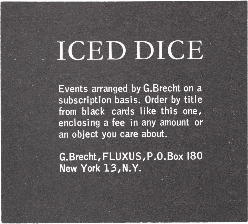 Iced Dice: Events arranged by G. Brecht on a subscription basis. Order by title from black cards like this one, enclosing a fee in any amount or an object you care about. G. Brecht, FLUXUS, P.O. Box 180 New York 13, N.Y.