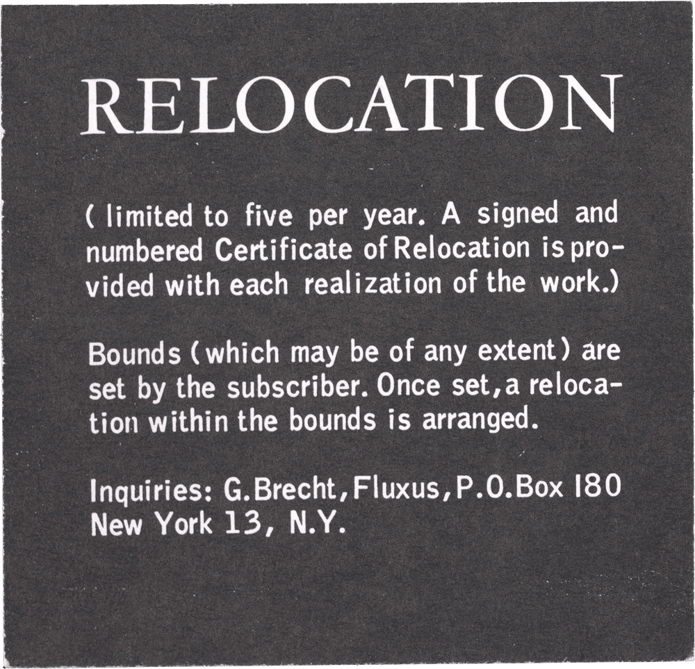 Relocation: (limited to five per year. A signed and numbered Certificate of Relocation is provided with each realization of the work.) Bounds (which may be of any extent) are set by the subscriber. Once set, a relocation within the bounds is arranged. Inquiries: G. Brecht, Fluxus, P.O. Box 180 New York 13, N.Y.
