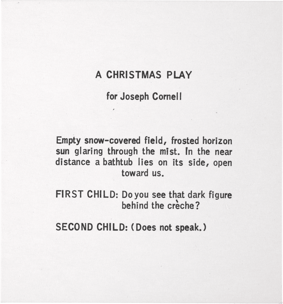 A Christmas Play for Joseph Cornell: A CHRISTMAS PLAY for Joseph CornelI Empty snow-covered field, frosted horizon sun glaring through the mist. In the near distance a bathtub lies on its side, open toward us. FIRST CHILD: Do you see that dark figure behind the crèche? SECOND CHILD: (Does not speak.)