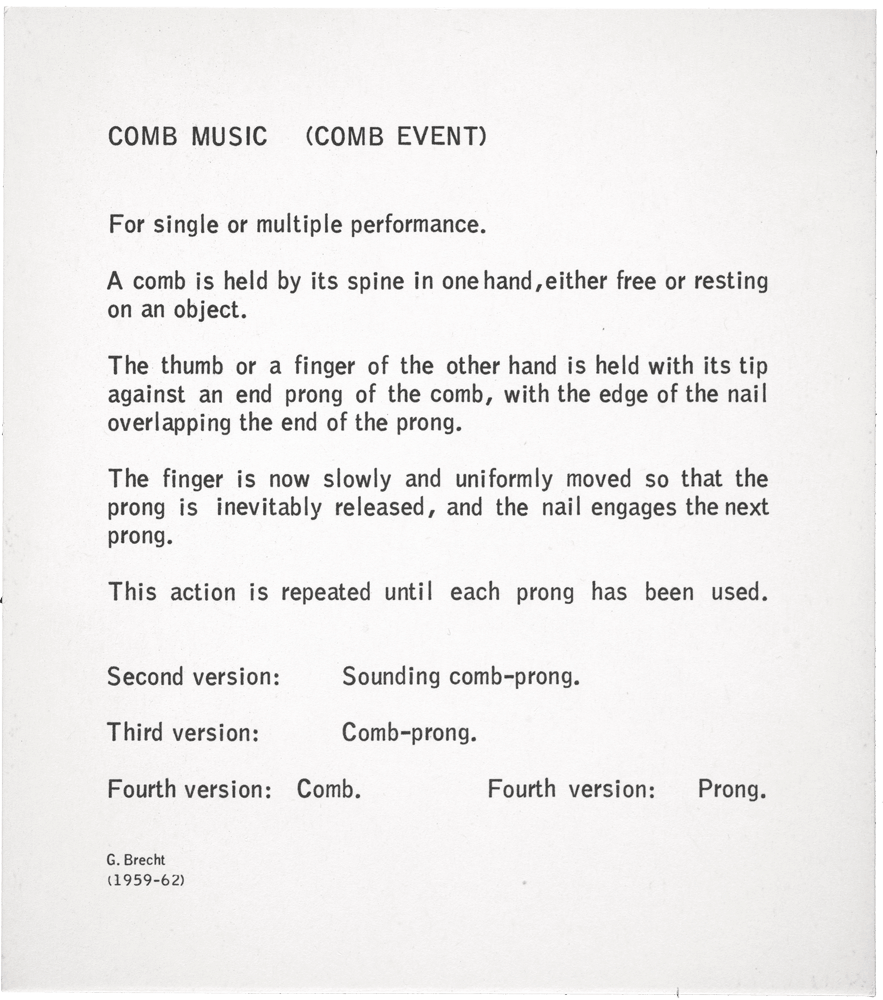 Comb Music (Comb Event): For single or multiple performance. A comb is held by its spine in one hand, either free or resting on an object. The thumb or a finger of the other hand is held with its tip against an end prong of the comb, with the edge of the naiI overlapping the end of the prong. The finger is now slowly and uniformly moved so that the prong is inevitably released, and the nail engages the next prong. This action is repeated untiI each prong has been used. Second version: Sounding comb-prong. Third version: Comb-prong. Fourth version: Comb. Fourth version: Prong. G. Brecht (1959–62)