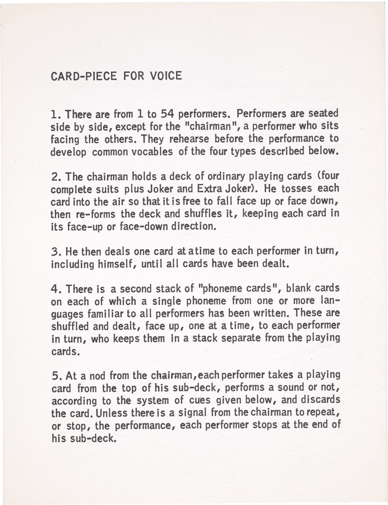 Card-Piece for Voice (recto): 1. There are from 1 to 54 performers. Performers are seated side by side, except for the “chairman 11”, a performer who sits facing the others. They rehearse before the performance to develop common vocables of the four types described below. 2. The chairman holds a deck of ordinary playing cards (four complete suits plus Joker and Extra Joker). He tosses each card into the air so that it is free to fall face up or face down, then re-forms the deck and shuffles it, keeping each card in its face-up or face-down direction. 3. He then deals one card at a time to each performer in turn, including himself, until all cards have been dealt. 4. There is a second stack of “phoneme cards”, blank cards on each of which a single phoneme from one or more languages familiar to all performers has been written. These are shuffled and dealt, face up, one at a time, to each performer in turn, who keeps them in a stack separate from the playing cards. 5. At a nod from the chairman, each performer takes a playing card from the top of his sub-deck, performs a sound or not, according to the system of cues given below, and discards the card. Unless there is a signal from the chairman to repeat, or stop, the performance, each performer stops at the end of his sub-deck. 6. The Cue System: Suits: indicate the “vocal” organ primarily responsible for the sound production. Hearts: Lips Diamonds: Vocal cords and throat Clubs: Cheeks Spades: Tongue Sounds may be produced in any way, that is, with the breath, by slapping (of the cheeks), etc. Number Cards: indicate duration of sound, approximately in seconds. Face Cards (disregarding suit): indicate the speaking of a phoneme, with free duration, pronounciation, and dynamics, roughly as it might be heard in ordinary conversation. Specification and order of the phonemes is as indicated by the phoneme cards, read consecutively. Card Backs: indicate approximately five seconds of silence. Joker and Extra Joker: are cues only for the chairman, other performers ignoring them. Joker: Chairman crosses his arms at the end of his deck, signaling one repeat, and each performer, having reached the end of his own deck, runs through his cards once more, in the order in which they now occur (last card first). Then each performer stops, including the chairman (who ignores the joker during the repeat). Extra Joker: Chairman raises his arms, signaling an immediate stop to the performance. George Brecht Summer, 1959
