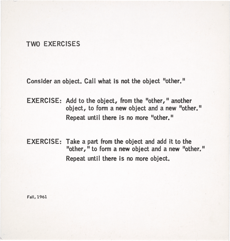 Two Exercises: Consider an object. Call what is not the object “other.” EXERCISE: Add to the object, from the “other,” another object, to form a new object and a new “other.” Repeat untiI there is no more “other.” EXERCISE: Take a part from the object and add it to the “other,” to form a new object and a new “other.” Repeat until there is no more object. Fall, 1961