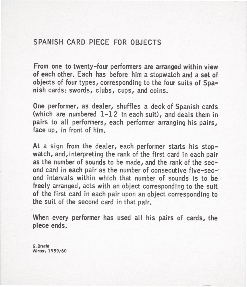 Spanish Card Piece for Objects: From one to twenty-four performers are arranged within view of each other. Each has before him a stopwatch and a set of objects of four types, corresponding to the four suits of Spanish cards: swords, clubs, cups, and coins. One performer, as dealer, shuffles a deck of Spanish cards (which are numbered 1–12 in each suit), and deals them in pairs to alI performers, each performer arranging his pairs, face up, in front of him. At a sign from the dealer, each performer starts his stopwatch, and, interpreting the rank of the first card in each pair as the number of sounds to be made, and the rank of the second card in each pair as the number of consecutive five-second intervals within which that number of sounds is to be freely arranged, acts with an object corresponding to the suit of the first card in each pair upon an object corresponding to the suit of the second card in that pair. When every performer has used al I his pairs of cards, the piece ends. G. Brecht Winter, 1959 / 60
