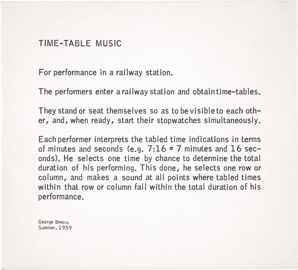 Time-Table Music: For performance in a raiIway station. The performers enter a raiIway station and obtain time-tables. They stand or seat themselves so as to be visible to each other, and, when ready, start their stopwatches simultaneously. Each performer interprets the tabled time indications in terms of minutes and seconds (e.g. 7 :16 = 7 minutes and 16 seconds). He selects one time by chance to determine the total duration of his performing. This done, he selects one row or column, and makes a sound at all points where tabled times within that row or column falI within the total duration of his performance. George Brecht Summer, 1959