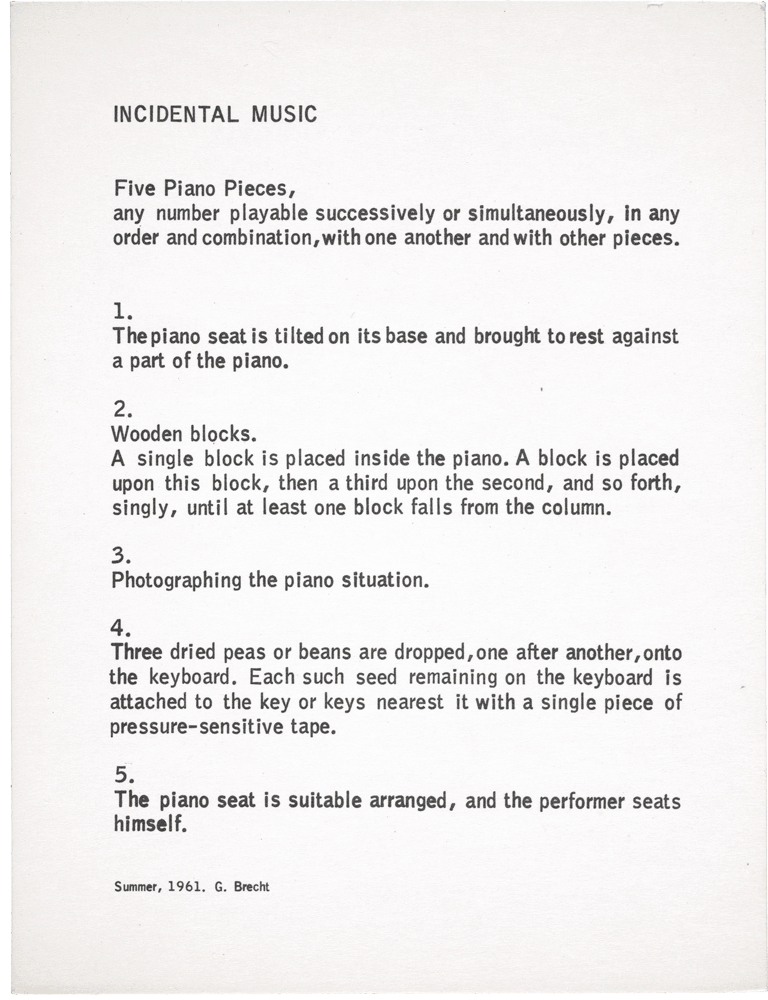 Incidental Music: Five Piano Pieces, any number playable successively or simultaneously, in any order and combination, with one another and with other pieces. 1. The piano seat is tilted on its base and brought to rest against a part of the piano. 2. Wooden blocks. A single block is placed inside the piano. A block is placed upon this block, then a third upon the second, and so forth, singly, until at least one block falls from the column. 3. Photographing the piano situation. 4. Three dried peas or beans are dropped, one after another, onto the keyboard. Each such seed remaining on the keyboard is attached to the key or keys nearest it with a single piece of pressure-sensitive tape. 5. The piano seat is suitable arranged, and the performer seats himself. Summer, 1961. G. Brecht