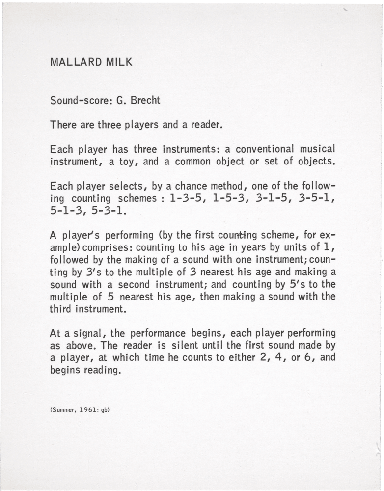 Mallard Milk: Sound-score: G. Brecht There are three players and a reader. Each player has three instruments: a conventional musical instrument, a toy, and a common object or set of objects. Each player selects, by a chance method, one of the following counting schemes : 1-3-5, 1-5-3, 3-1-5, 3-5-1, 5-1-3, 5-3-1. A player's performing (by the first counting scheme, for example) comprises: counting to his age in years by units of 1, followed by the making of a sound with one instrument; counting by 3's to the multiple of 3 nearest his age and making a sound with a second instrument; and counting by 5's to the multiple of 5 nearest his age, then making a sound with the third instrument. At a signal, the performance begins, each player performing as above. The reader is silent until the first sound made by a player, at which time he counts to either 2, 4, or 6, and begins reading. (Summer, 1961: gb)