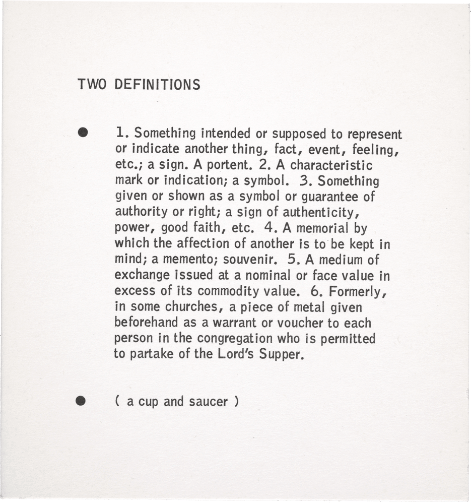 Two Definitions: • 1. Something intended or supposed to represent or indicate another thing, fact, event, feeling, etc.; a sign. A portent. 2. A characteristic mark or indication; a symbol. 3. Something given or shown as a symbol or guarantee of authority or right; a sign of authenticity, power, good faith, etc. 4. A memorial by which the affection of another is to be kept in mind; a memento; souvenir. 5. A medium of exchange issued at a nominal or face value in excess of its commodity value. 6. Formerly, in some churches, a piece of metal given beforehand as a warrant or voucher to each person in the congregation who is permitted to partake of the Lord's Supper. • ( a cup and saucer )